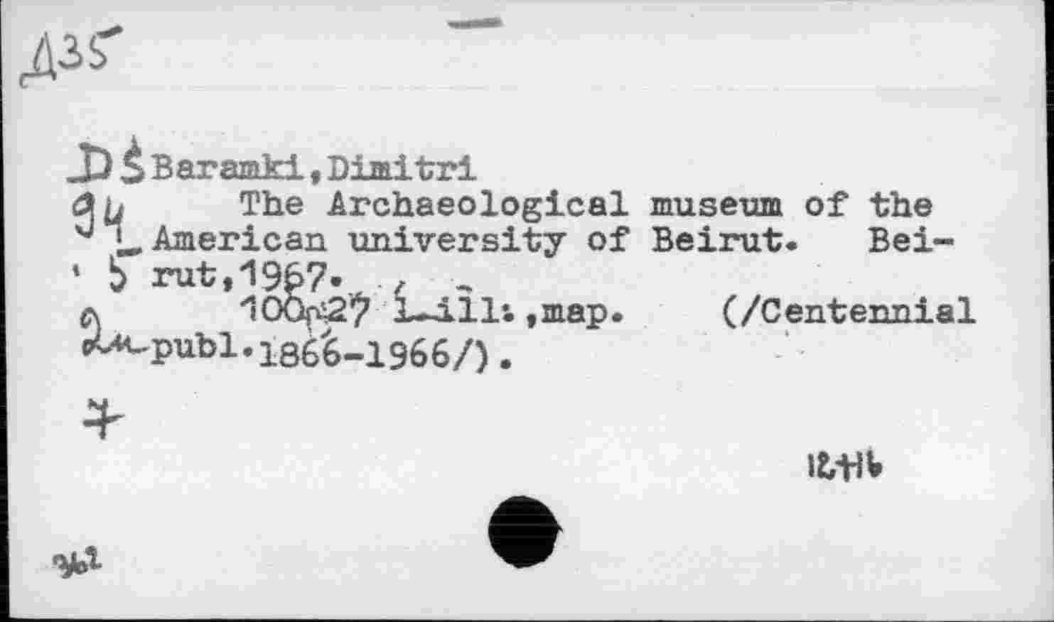 ﻿
Baramki,Dimitri
a y The Archaeological
American university of
* Ь rut,19£7- £ ..
л ‘100pi27 L-j.ll*. ,map.
pU-publ.186^-1966/).
museum of the
Beirut. Bei-
(/Centennial
Ittlb